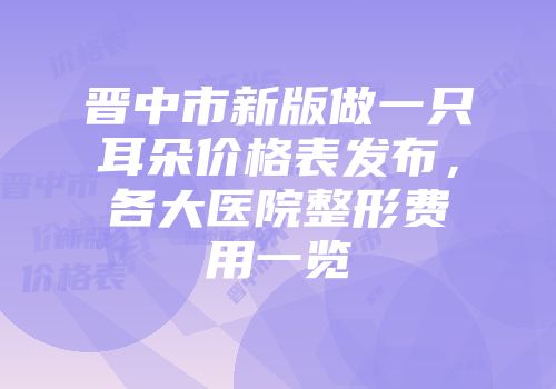 晋中市新版做一只耳朵价格表发布，各大医院整形费用一览