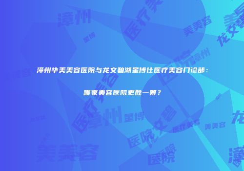 漳州华美美容医院与龙文碧湖星博仕医疗美容门诊部：哪家美容医院更胜一筹？