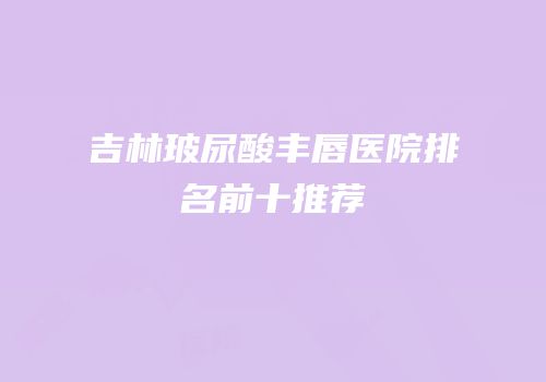 吉林玻尿酸丰唇医院排名前十推荐