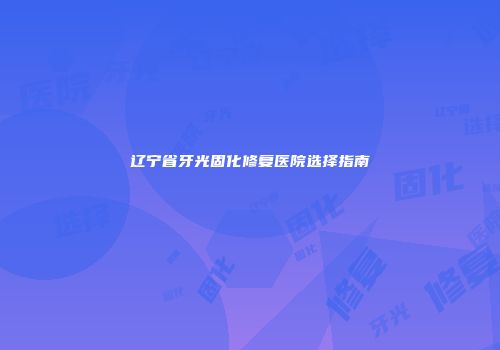 辽宁省牙光固化修复医院选择指南