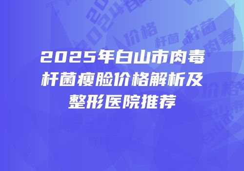 2025年白山市肉毒杆菌瘦脸价格解析及整形医院推荐