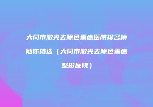 大同市激光去除色素痣医院排名榜随你挑选（大同市激光去除色素痣整形医院）
