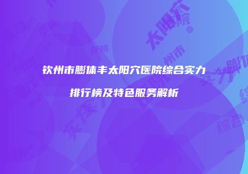 钦州市膨体丰太阳穴医院综合实力排行榜及特色服务解析