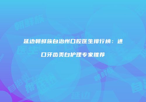 延边朝鲜族自治州口腔医生排行榜：进口牙齿美白护理专家推荐