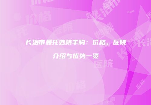 长治市曼托妙桃丰胸：价格、医院介绍与优势一览