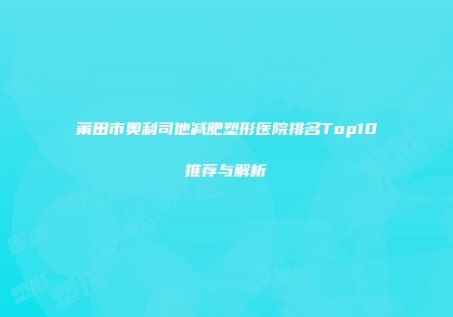 莆田市奥利司他减肥塑形医院排名Top10推荐与解析
