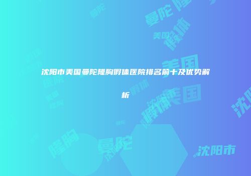 沈阳市美国曼陀隆胸假体医院排名前十及优势解析