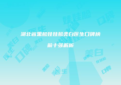 湖北省黑脸娃娃脸美白医生口碑榜前十强解析