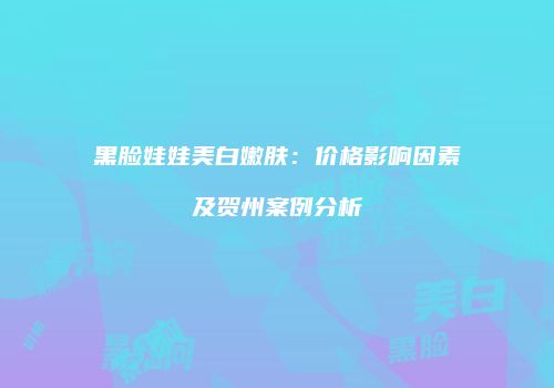 黑脸娃娃美白嫩肤：价格影响因素及贺州案例分析