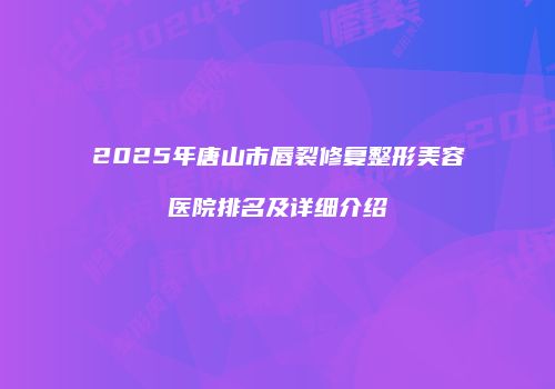 2025年唐山市唇裂修复整形美容医院排名及详细介绍