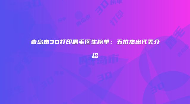 青岛市3D打印眉毛医生榜单：五位杰出代表介绍