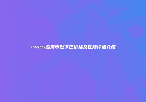 2025临沂市做下巴价格及医院详细介绍