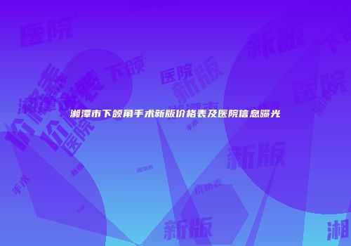 湘潭市下颌角手术新版价格表及医院信息曝光
