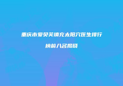 重庆市爱贝芙填充太阳穴医生排行榜前八名揭晓
