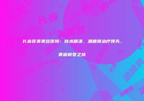 长春医美美容医院：技术精湛，酒糟鼻治疗领先，美丽蜕变之旅