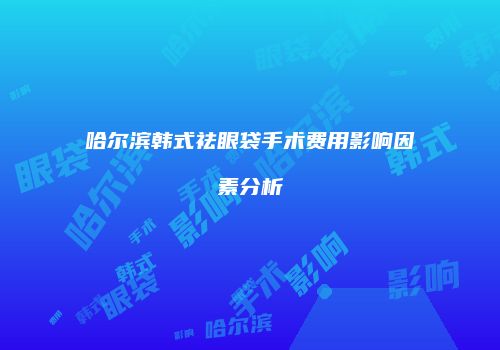 哈尔滨韩式祛眼袋手术费用影响因素分析