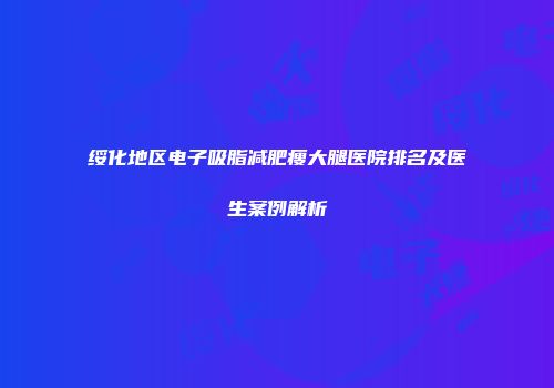 绥化地区电子吸脂减肥瘦大腿医院排名及医生案例解析