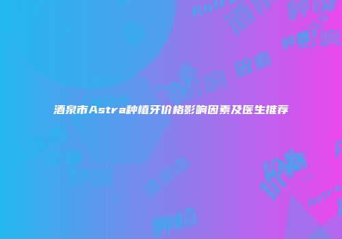 酒泉市Astra种植牙价格影响因素及医生推荐