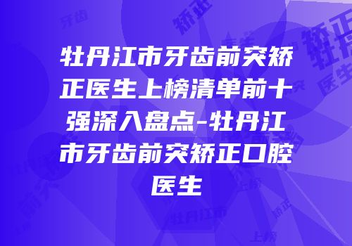 牡丹江市牙齿前突矫正医生上榜清单前十强深入盘点-牡丹江市牙齿前突矫正口腔医生