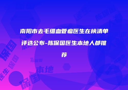南阳市去毛细血管瘤医生在榜清单评选公布-陈保国医生本地人都推荐