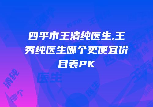四平市王清纯医生,王秀纯医生哪个更便宜价目表PK