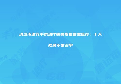 清远市激光手术治疗瘢痕疙瘩医生推荐：十大权威专家名单
