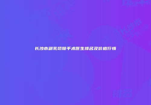 长沙市副乳切除手术医生排名及价格行情