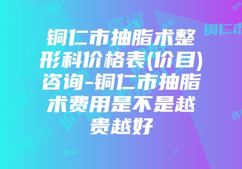 铜仁市抽脂术整形科价格表(价目)咨询-铜仁市抽脂术费用是不是越贵越好