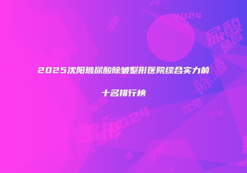 2025沈阳玻尿酸除皱整形医院综合实力前十名排行榜