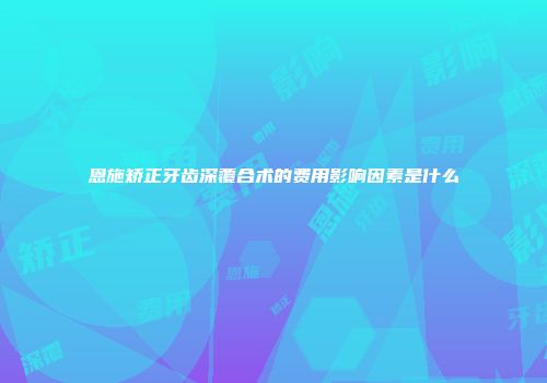 恩施矫正牙齿深覆合术的费用影响因素是什么