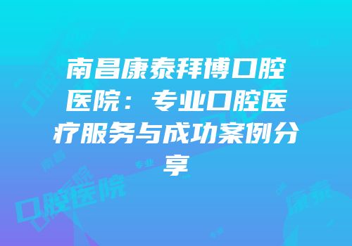 南昌康泰拜博口腔医院：专业口腔医疗服务与成功案例分享