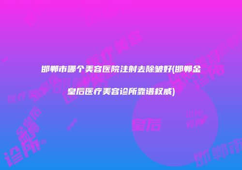 邯郸市哪个美容医院注射去除皱好(邯郸金皇后医疗美容诊所靠谱权威)