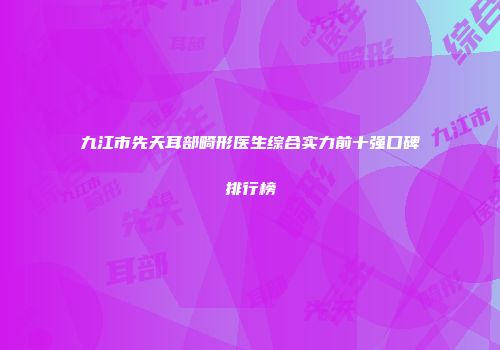 九江市先天耳部畸形医生综合实力前十强口碑排行榜