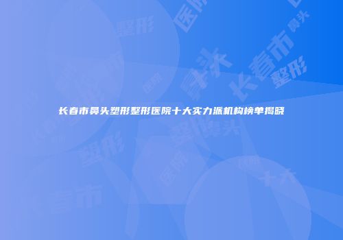 长春市鼻头塑形整形医院十大实力派机构榜单揭晓