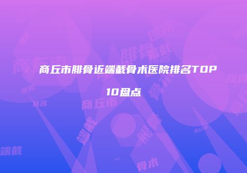 商丘市腓骨近端截骨术医院排名TOP10盘点