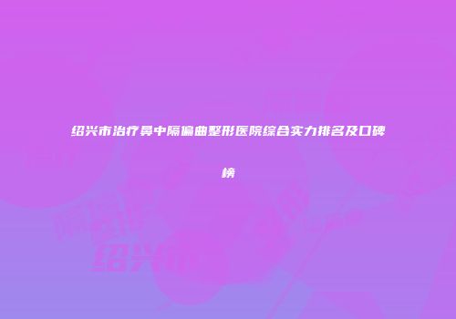 绍兴市治疗鼻中隔偏曲整形医院综合实力排名及口碑榜