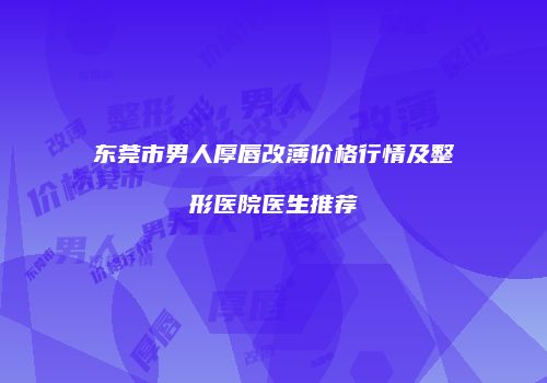 东莞市男人厚唇改薄价格行情及整形医院医生推荐