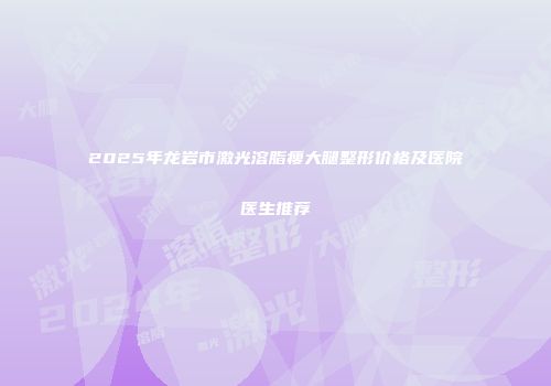 2025年龙岩市激光溶脂瘦大腿整形价格及医院医生推荐