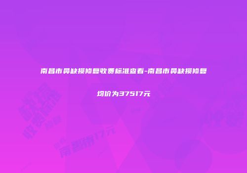 南昌市鼻缺损修复收费标准查看-南昌市鼻缺损修复均价为37517元