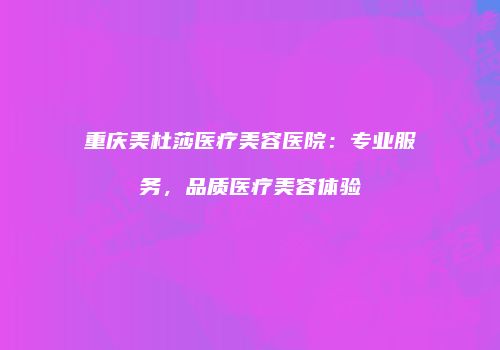 重庆美杜莎医疗美容医院：专业服务，品质医疗美容体验