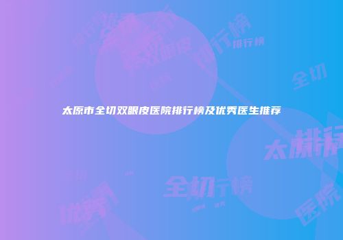 太原市全切双眼皮医院排行榜及优秀医生推荐