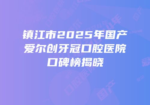 镇江市2025年国产爱尔创牙冠口腔医院口碑榜揭晓