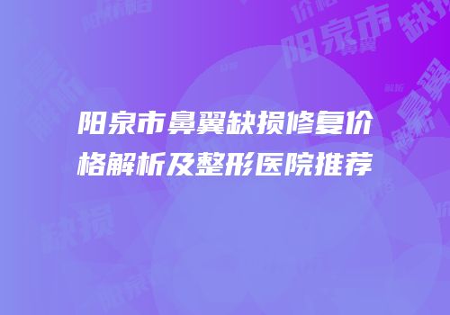 阳泉市鼻翼缺损修复价格解析及整形医院推荐