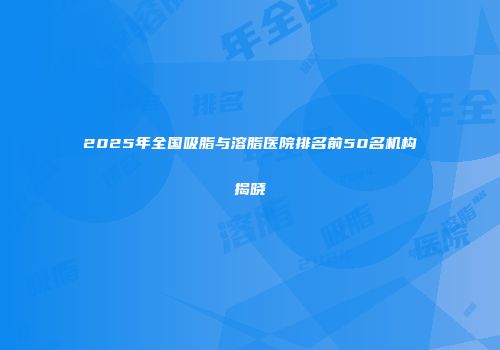 2025年全国吸脂与溶脂医院排名前50名机构揭晓