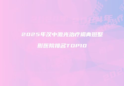 2025年汉中激光治疗褐青斑整形医院排名TOP10
