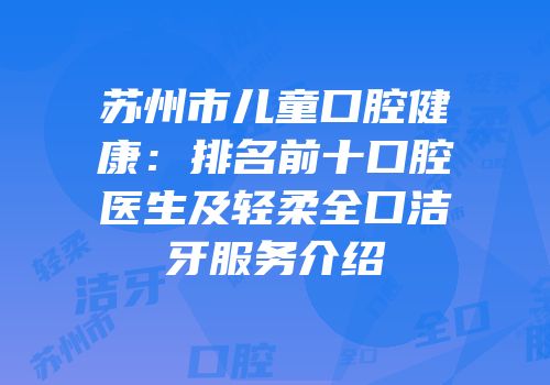 苏州市儿童口腔健康：排名前十口腔医生及轻柔全口洁牙服务介绍