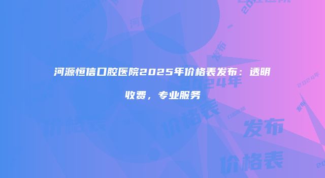 河源恒信口腔医院2025年价格表发布：透明收费，专业服务