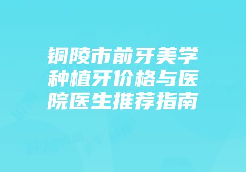 铜陵市前牙美学种植牙价格与医院医生推荐指南
