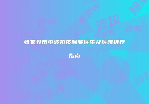 张家界市电波拉皮除皱医生及医院推荐指南