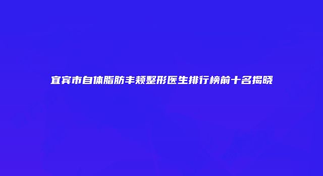 宜宾市自体脂肪丰颊整形医生排行榜前十名揭晓